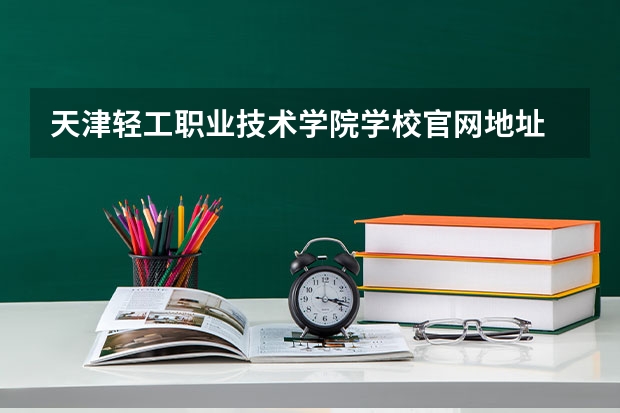 天津轻工职业技术学院学校官网地址 天津轻工职业技术学院怎么样