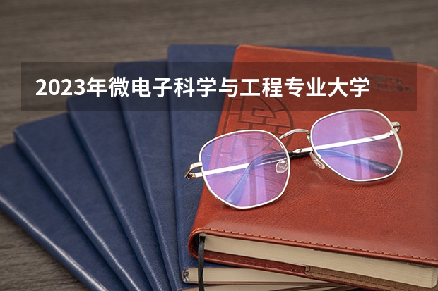 2023年微电子科学与工程专业大学排行榜 微电子科学与工程专业前十名大学名单