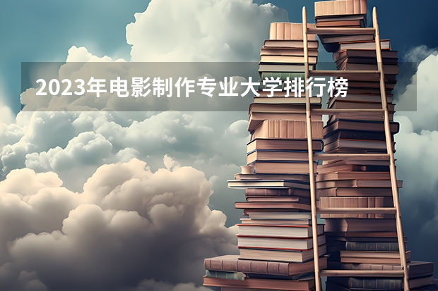 2023年电影制作专业大学排行榜 电影制作专业前十名大学名单