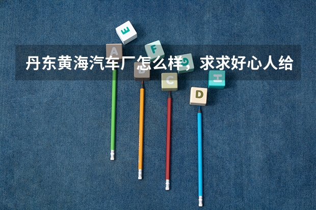 丹东黄海汽车厂怎么样，求求好心人给解答下，马上有招聘会了，想往那里签，不知道厂子怎么样，我是二本的