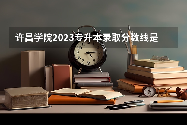 许昌学院2023专升本录取分数线是多少？