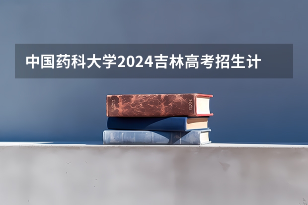 中国药科大学2024吉林高考招生计划介绍