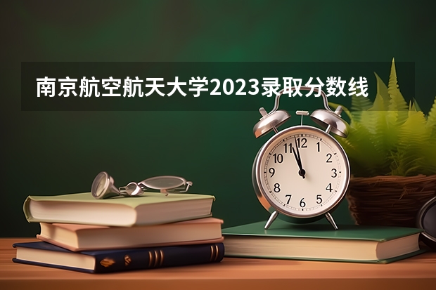 南京航空航天大学2023录取分数线是多少？